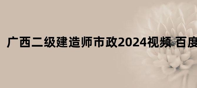 '广西二级建造师市政2024视频 百度网盘'